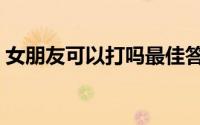 女朋友可以打吗最佳答案（女朋友可以打吗）