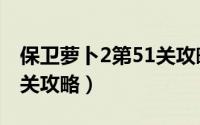 保卫萝卜2第51关攻略最新（保卫萝卜2第51关攻略）