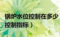 锅炉水位控制在多少（锅炉水位计的水位参数控制指标）