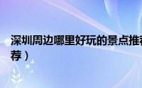深圳周边哪里好玩的景点推荐（深圳周边哪里好玩的景点推荐）