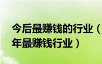 今后最赚钱的行业（什么行业最赚钱 未来十年最赚钱行业）