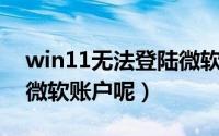 win11无法登陆微软账户（Win11如何验证微软账户呢）