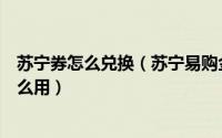 苏宁券怎么兑换（苏宁易购金融券怎么用苏宁金融理财券怎么用）
