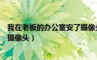 我在老板的办公室安了摄像头英文（我在老板的办公室安了摄像头）