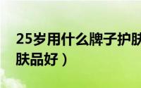 25岁用什么牌子护肤品（25岁用什么牌子护肤品好）