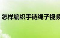 怎样编织手链绳子视频教程（怎样编织手链）