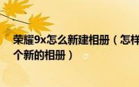 荣耀9x怎么新建相册（怎样在华为荣耀8X手机里面建立一个新的相册）