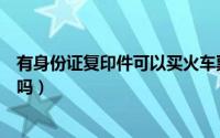有身份证复印件可以买火车票吗（身份证复印件能买火车票吗）