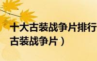 十大古装战争片排行电影（告诉你7部好看的古装战争片）