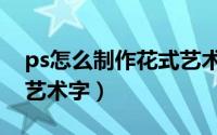 ps怎么制作花式艺术字体（ps怎么制作花式艺术字）