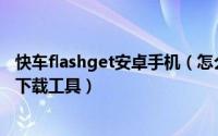 快车flashget安卓手机（怎么把FlashGet(快车)设置为默认下载工具）