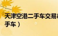 天津空港二手车交易市场靠谱么（天津空港二手车）