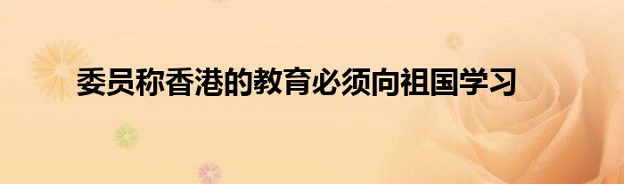 委员称香港的教育必须向祖国学习