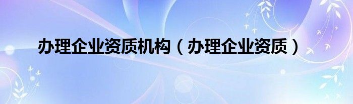 办理企业资质机构（办理企业资质）