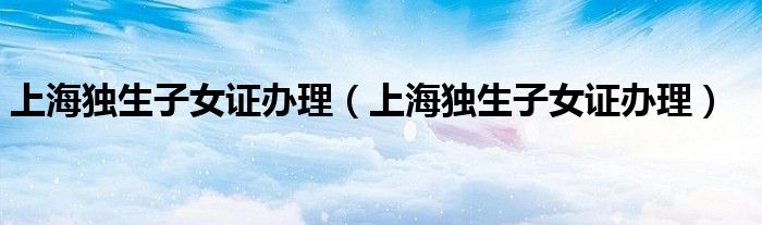 上海独生子女证办理（上海独生子女证办理）