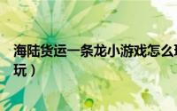 海陆货运一条龙小游戏怎么玩（海陆货运一条龙小游戏怎么玩）