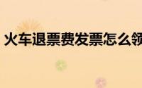 火车退票费发票怎么领取（火车退票新规定）