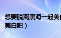 想要脱离黑海一起美白吧（想要脱离黑海一起美白吧）