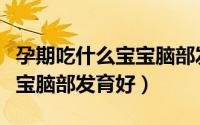 孕期吃什么宝宝脑部发育好（孕妇吃什么对宝宝脑部发育好）