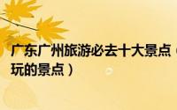 广东广州旅游必去十大景点（广东旅游大全[1]广州有什么好玩的景点）
