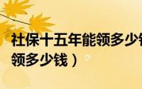 社保十五年能领多少钱一个月（社保十五年能领多少钱）