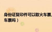 身份证复印件可以取火车票上车吗（身份证复印件可以取火车票吗）