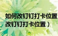 如何改钉钉打卡位置（教你100%学会怎么修改钉钉打卡位置）