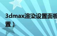 3dmax渲染设置面板打不开（3dmax渲染设置）