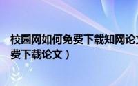 校园网如何免费下载知网论文（怎么通过校园网登陆知网免费下载论文）