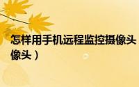 怎样用手机远程监控摄像头（手机怎么远程监控无线网络摄像头）