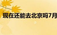 现在还能去北京吗7月（现在还能去北京吗）