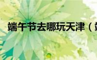 端午节去哪玩天津（端午节去哪玩好三天）
