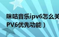 咪咕音乐ipv6怎么关闭（如何开启咕咪视频IPV6优先功能）