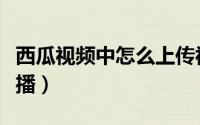 西瓜视频中怎么上传视频（西瓜视频中怎么直播）