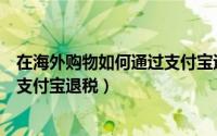 在海外购物如何通过支付宝退税申报（在海外购物如何通过支付宝退税）