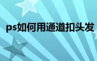 ps如何用通道扣头发（PS如何用通道磨皮）