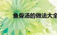 鱼骨汤的做法大全（鱼骨汤的做法）