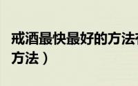 戒酒最快最好的方法有哪些（戒酒最快最好的方法）