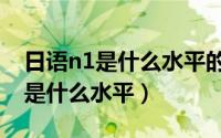 日语n1是什么水平的含金量有多大（日语n1是什么水平）