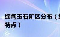 缅甸玉石矿区分布（缅甸各种矿区的原石特征特点）