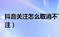 抖音关注怎么取消不了（抖音关注怎么取消关注）