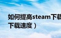 如何提高steam下载速度（如何提高steam下载速度）