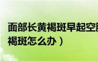 面部长黄褐斑早起空腹喝什么水好（面部长黄褐斑怎么办）