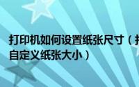 打印机如何设置纸张尺寸（打印机纸张规格怎么样设置 如何自定义纸张大小）