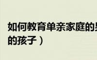 如何教育单亲家庭的男孩（如何教育单亲家庭的孩子）