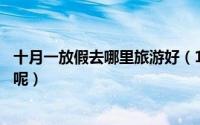 十月一放假去哪里旅游好（10月国庆节假期适合去哪里旅游呢）