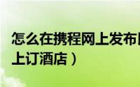 怎么在携程网上发布民宿信息（怎么在携程网上订酒店）
