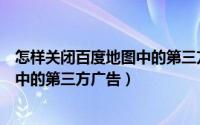 怎样关闭百度地图中的第三方广告推送（怎样关闭百度地图中的第三方广告）