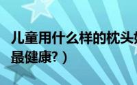 儿童用什么样的枕头好（儿童用什么样的枕头最健康?）