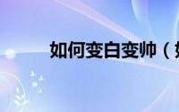 如何变白变帅（如何变白全身呢）